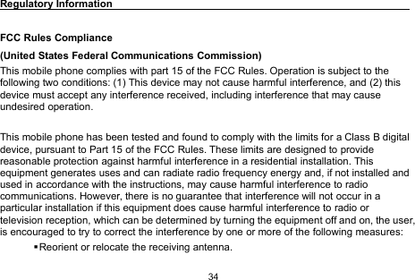34Regulatory InformationFCC Rules Compliance(United States Federal Communications Commission)This mobile phone complies with part 15 of the FCC Rules. Operation is subject to thefollowing two conditions: (1) This device may not cause harmful interference, and (2) thisdevice must accept any interference received, including interference that may causeundesired operation.This mobile phone has been tested and found to comply with the limits for a Class B digitaldevice, pursuant to Part 15 of the FCC Rules. These limits are designed to providereasonable protection against harmful interference in a residential installation. Thisequipment generates uses and can radiate radio frequency energy and, if not installed andused in accordance with the instructions, may cause harmful interference to radiocommunications. However, there is no guarantee that interference will not occur in aparticular installation if this equipment does cause harmful interference to radio ortelevision reception, which can be determined by turning the equipment off and on, the user,is encouraged to try to correct the interference by one or more of the following measures:Reorient or relocate the receiving antenna.