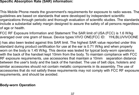 37Specific Absorption Rate (SAR) information:This Mobile Phone meets the government&apos;s requirements for exposure to radio waves. Theguidelines are based on standards that were developed by independent scientificorganizations through periodic and thorough evaluation of scientific studies. The standardsinclude a substantial safety margin designed to assure the safety of all persons regardlessof age or health.FCC RF Exposure Information and Statement The SAR limit of USA (FCC) is 1.6 W/kgaveraged over one gram of tissue. Device types:VIVO ONE(FCC ID: YHLBLUVIVOONE) has also been tested against this SAR limit. The highest SAR value reported under thisstandard during product certification for use at the ear is 0.71 W/kg and when properlyworn on the body is 1.45 W/kg. This device was tested for typical body-worn operationswith the back of the handset kept 10mm from the body. To maintain compliance with FCCRF exposure requirements, use accessories that maintain a 10mm separation distancebetween the user&apos;s body and the back of the handset. The use of belt clips, holsters andsimilar accessories should not contain metallic components in its assembly. The use ofaccessories that do not satisfy these requirements may not comply with FCC RF exposurerequirements, and should be avoided.Body-worn Operation