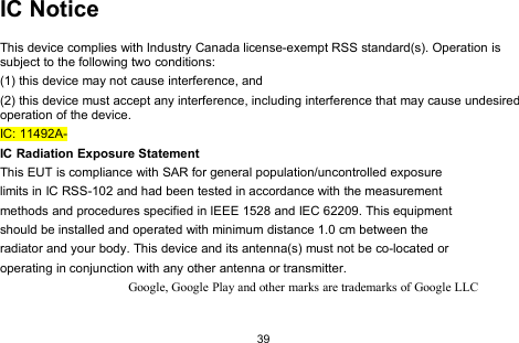 39IC NoticeThis device complies with Industry Canada license-exempt RSS standard(s). Operation issubject to the following two conditions:(1) this device may not cause interference, and(2) this device must accept any interference, including interference that may cause undesiredoperation of the device.IC: 11492A-IC Radiation Exposure StatementThis EUT is compliance with SAR for general population/uncontrolled exposurelimits in IC RSS-102 and had been tested in accordance with the measurementmethods and procedures specified in IEEE 1528 and IEC 62209. This equipmentshould be installed and operated with minimum distance 1.0 cm between theradiator and your body. This device and its antenna(s) must not be co-located oroperating in conjunction with any other antenna or transmitter.Google, Google Play and other marks are trademarks of Google LLC