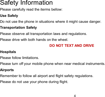 4Safety InformationPlease carefully read the iterms bellow:Use SafelyDo not use the phone in situations where it might cause danger.Transportation SafetyPlease observe all transportation laws and regulations.Please drive with both hands on the wheel.DO NOT TEXT AND DRIVEHospitalsPlease follow limitations.Please turn off your mobile phone when near medical instruments.AirportsRemember to follow all airport and flight safety regulations.Please do not use your phone during flight.