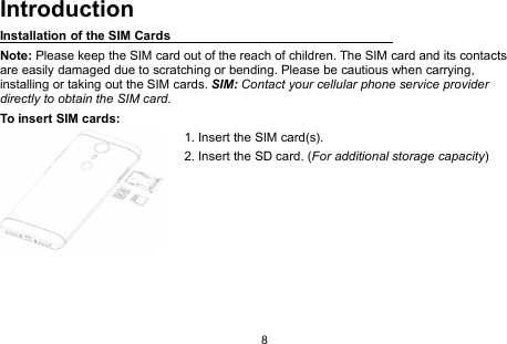 8IntroductionInstallation of the SIM CardsNote: Please keep the SIM card out of the reach of children. The SIM card and its contactsare easily damaged due to scratching or bending. Please be cautious when carrying,installing or taking out the SIM cards. SIM: Contact your cellular phone service providerdirectly to obtain the SIM card.To insert SIM cards:1. Insert the SIM card(s).2. Insert the SD card. (For additional storage capacity)