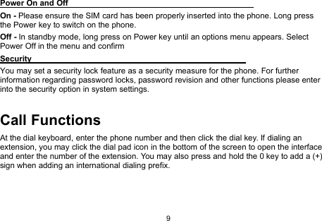 9Power On and OffOn - Please ensure the SIM card has been properly inserted into the phone. Long pressthe Power key to switch on the phone.Off - In standby mode, long press on Power key until an options menu appears. SelectPower Off in the menu and confirmSecurityYou may set a security lock feature as a security measure for the phone. For furtherinformation regarding password locks, password revision and other functions please enterinto the security option in system settings.Call FunctionsAt the dial keyboard, enter the phone number and then click the dial key. If dialing anextension, you may click the dial pad icon in the bottom of the screen to open the interfaceand enter the number of the extension. You may also press and hold the 0 key to add a (+)sign when adding an international dialing prefix.