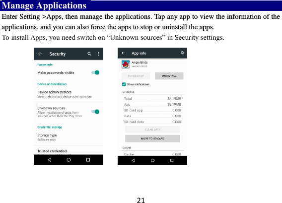 21 Manage Applications   Enter Setting &gt;Apps, then manage the applications. Tap any app to view the information of the applications, and you can also force the apps to stop or uninstall the apps.   To install Apps, you need switch on “Unknown sources” in Security settings.        