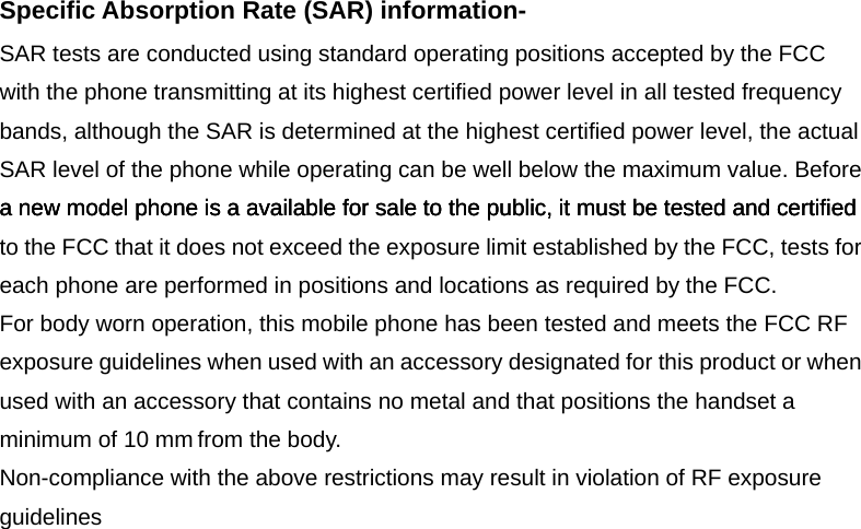 Specific Absorption Rate (SAR) information-SAR tests are conducted using standard operating positions accepted by the FCC with the phone transmitting at its highest certified power level in all tested frequency bands, although the SAR is determined at the highest certified power level, the actual SAR level of the phone while operating can be well below the maximum value. Before a new model phone is a available for sale to the public, it must be tested and certified to the FCC that it does not exceed the exposure limit established by the FCC, tests for each phone are performed in positions and locations as required by the FCC.   For body worn operation, this mobile phone has been tested and meets the FCC RF exposure guidelines when used with an accessory designated for this product or when used with an accessory that contains no metal and that positions the handset a minimum of   from the body.   Non-compliance with the above restrictions may result in violation of RF exposure guidelines a new model phone is a available for sale to the public, it must be tested and certified a new model phone is a available for sale to the public, it must be tested and certified minimum of 10 mm