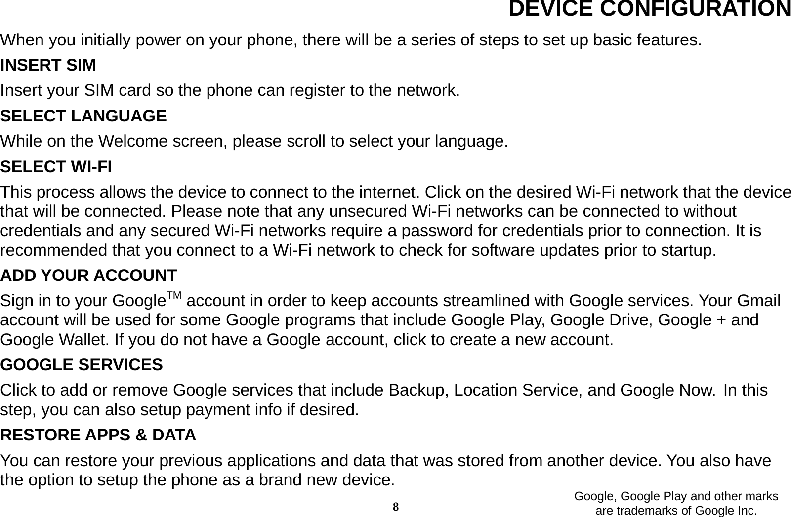 8 DEVICE CONFIGURATION When you initially power on your phone, there will be a series of steps to set up basic features. INSERT SIM   Insert your SIM card so the phone can register to the network.   SELECT LANGUAGE While on the Welcome screen, please scroll to select your language.   SELECT WI-FI   This process allows the device to connect to the internet. Click on the desired Wi-Fi network that the device that will be connected. Please note that any unsecured Wi-Fi networks can be connected to without credentials and any secured Wi-Fi networks require a password for credentials prior to connection. It is recommended that you connect to a Wi-Fi network to check for software updates prior to startup. ADD YOUR ACCOUNT Sign in to your GoogleTM account in order to keep accounts streamlined with Google services. Your Gmail account will be used for some Google programs that include Google Play, Google Drive, Google + and Google Wallet. If you do not have a Google account, click to create a new account.   GOOGLE SERVICES Click to add or remove Google services that include Backup, Location Service, and Google Now. In this step, you can also setup payment info if desired. RESTORE APPS &amp; DATA You can restore your previous applications and data that was stored from another device. You also have the option to setup the phone as a brand new device.    Google, Google Play and other marks are trademarks of Google Inc. 