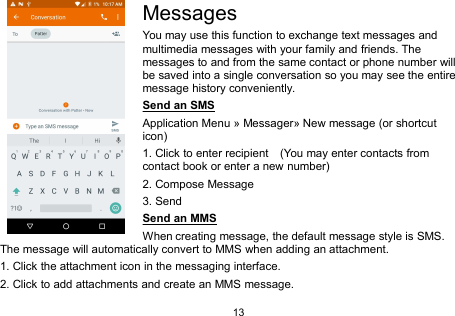 13MessagesYou may use this function to exchange text messages andmultimedia messages with your family and friends. Themessages to and from the same contact or phone number willbe saved into a single conversation so you may see the entiremessage history conveniently.Send an SMSApplication Menu » Messager» New message (or shortcuticon)1. Click to enter recipient (You may enter contacts fromcontact book or enter a new number)2. Compose Message3. SendSend an MMSWhen creating message, the default message style is SMS.The message will automatically convert to MMS when adding an attachment.1. Click the attachment icon in the messaging interface.2. Click to add attachments and create an MMS message.