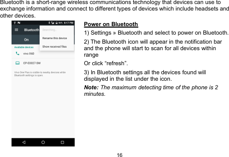 16Bluetooth is a short-range wireless communications technology that devices can use toexchange information and connect to different types of devices which include headsets andother devices.Power on Bluetooth1) Settings » Bluetooth and select to power on Bluetooth.2) The Bluetooth icon will appear in the notification barand the phone will start to scan for all devices withinrangeOr click “refresh”.3) In Bluetooth settings all the devices found willdisplayed in the list under the icon.Note: The maximum detecting time of the phone is 2minutes.