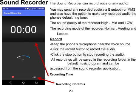 20Sound Recorder The Sound Recorder can record voice or any audio.You may send any recorded audio via Bluetooth or MMSand also have the option to make any recorded audio thephones default ring tone.The sound quality of the recorder:High、Mid and LOW.The recording mode of the recorder:Normal、Meeting andLecture.Record-Keep the phone’s microphone near the voice source.-Click the record button to record the audio.-Click the stop button to stop recording the audio.All recordings will be saved in the recording folder in thedefault music program and can beaccessed from the sound recorder application.Recording ControlsRecording Time