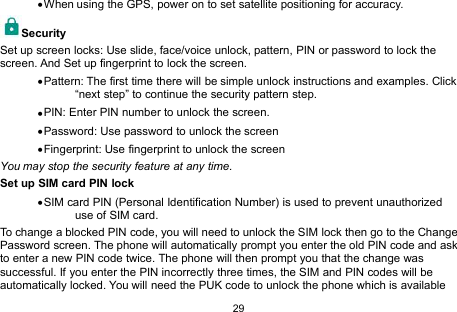 29When using the GPS, power on to set satellite positioning for accuracy.SecuritySet up screen locks: Use slide, face/voice unlock, pattern, PIN or password to lock thescreen. And Set up fingerprint to lock the screen.Pattern: The first time there will be simple unlock instructions and examples. Click“next step” to continue the security pattern step.PIN: Enter PIN number to unlock the screen.Password: Use password to unlock the screenFingerprint: Use fingerprint to unlock the screenYou may stop the security feature at any time.Set up SIM card PIN lockSIM card PIN (Personal Identification Number) is used to prevent unauthorizeduse of SIM card.To change a blocked PIN code, you will need to unlock the SIM lock then go to the ChangePassword screen. The phone will automatically prompt you enter the old PIN code and askto enter a new PIN code twice. The phone will then prompt you that the change wassuccessful. If you enter the PIN incorrectly three times, the SIM and PIN codes will beautomatically locked. You will need the PUK code to unlock the phone which is available