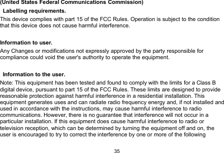 35(United States Federal Communications Commission)Labelling requirements.This device complies with part 15 of the FCC Rules. Operation is subject to the conditionthat this device does not cause harmful interference.Information to user.Any Changes or modifications not expressly approved by the party responsible forcompliance could void the user&apos;s authority to operate the equipment.Information to the user.Note: This equipment has been tested and found to comply with the limits for a Class Bdigital device, pursuant to part 15 of the FCC Rules. These limits are designed to providereasonable protection against harmful interference in a residential installation. Thisequipment generates uses and can radiate radio frequency energy and, if not installed andused in accordance with the instructions, may cause harmful interference to radiocommunications. However, there is no guarantee that interference will not occur in aparticular installation. If this equipment does cause harmful interference to radio ortelevision reception, which can be determined by turning the equipment off and on, theuser is encouraged to try to correct the interference by one or more of the following