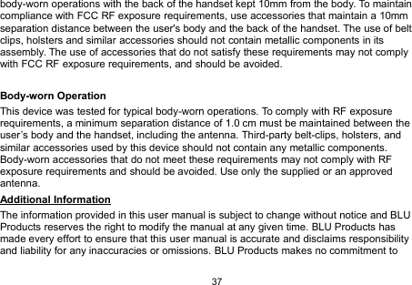 37body-worn operations with the back of the handset kept 10mm from the body. To maintaincompliance with FCC RF exposure requirements, use accessories that maintain a 10mmseparation distance between the user&apos;s body and the back of the handset. The use of beltclips, holsters and similar accessories should not contain metallic components in itsassembly. The use of accessories that do not satisfy these requirements may not complywith FCC RF exposure requirements, and should be avoided.Body-worn OperationThis device was tested for typical body-worn operations. To comply with RF exposurerequirements, a minimum separation distance of 1.0 cm must be maintained between theuser’s body and the handset, including the antenna. Third-party belt-clips, holsters, andsimilar accessories used by this device should not contain any metallic components.Body-worn accessories that do not meet these requirements may not comply with RFexposure requirements and should be avoided. Use only the supplied or an approvedantenna.Additional InformationThe information provided in this user manual is subject to change without notice and BLUProducts reserves the right to modify the manual at any given time. BLU Products hasmade every effort to ensure that this user manual is accurate and disclaims responsibilityand liability for any inaccuracies or omissions. BLU Products makes no commitment to