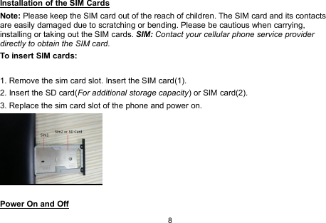 8Installation of the SIM CardsNote: Please keep the SIM card out of the reach of children. The SIM card and its contactsare easily damaged due to scratching or bending. Please be cautious when carrying,installing or taking out the SIM cards. SIM: Contact your cellular phone service providerdirectly to obtain the SIM card.To insert SIM cards:1. Remove the sim card slot. Insert the SIM card(1).2. Insert the SD card(For additional storage capacity) or SIM card(2).3. Replace the sim card slot of the phone and power on.Power On and Off