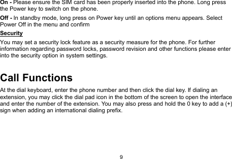 9On - Please ensure the SIM card has been properly inserted into the phone. Long pressthe Power key to switch on the phone.Off - In standby mode, long press on Power key until an options menu appears. SelectPower Off in the menu and confirmSecurityYou may set a security lock feature as a security measure for the phone. For furtherinformation regarding password locks, password revision and other functions please enterinto the security option in system settings.Call FunctionsAt the dial keyboard, enter the phone number and then click the dial key. If dialing anextension, you may click the dial pad icon in the bottom of the screen to open the interfaceand enter the number of the extension. You may also press and hold the 0 key to add a (+)sign when adding an international dialing prefix.