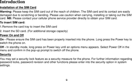   9 Introduction Installation of the SIM Card                                                                            Warning: Please keep the SIM card out of the reach of children. The SIM card and its contact are easily damaged due to scratching or bending. Please use caution when carrying, installing or taking out the SIM card. NB: Please contact your cellular phone service provider directly to obtain your SIM card. To insert SIM card: 1.Remove the card tray to insert the SIM card   2. Insert the SD card. (For additional storage capacity) Power On and Off                                                                                                                               On - Please ensure the SIM card has been properly inserted into the phone. Long press the Power key to switch the phone on. Off - In standby mode, long press on Power key until an options menu appears. Select Power Off in the menu and confirm in the pop-up prompt to switch off the phone. Security                                                                                               You may set a security lock feature as a security measure for the phone. For further information regarding password locks, password revision and other functions please enter into the security option in system settings. 