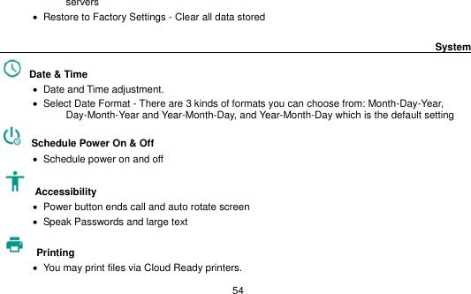   54 servers    Restore to Factory Settings - Clear all data stored                                                                                        System                                                      Date &amp; Time      Date and Time adjustment.                Select Date Format - There are 3 kinds of formats you can choose from: Month-Day-Year, Day-Month-Year and Year-Month-Day, and Year-Month-Day which is the default setting   Schedule Power On &amp; Off    Schedule power on and off   Accessibility      Power button ends call and auto rotate screen    Speak Passwords and large text  Printing      You may print files via Cloud Ready printers. 