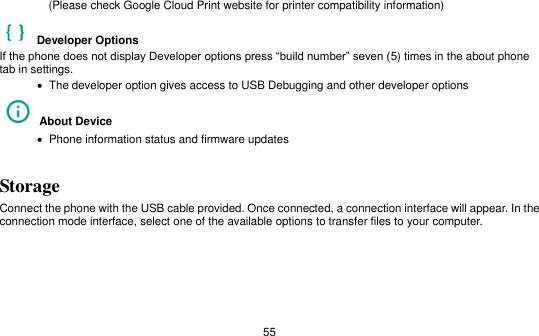   55   (Please check Google Cloud Print website for printer compatibility information)     Developer Options   If the phone does not display Developer options press “build number” seven (5) times in the about phone tab in settings.      The developer option gives access to USB Debugging and other developer options   About Device      Phone information status and firmware updates Storage Connect the phone with the USB cable provided. Once connected, a connection interface will appear. In the connection mode interface, select one of the available options to transfer files to your computer.   
