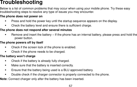  57 Troubleshooting Below is a list of common problems that may occur when using your mobile phone. Try these easy troubleshooting steps to resolve any type of issues you may encounter.   The phone does not power on   Press and hold the power key until the startup sequence appears on the display.   Check the battery level and ensure there is sufficient charge. The phone does not respond after several minutes   Remove and insert the battery – If the phone has an internal battery, please press and hold the power button. The phone powers off by itself   Check if the screen lock of the phone is enabled.   Check if the phone needs to be charged. The battery won’t charge   Check if the battery is already fully charged.   Make sure that the battery is inserted correctly.     Ensure that the battery being used is a BLU approved battery.   Double check if the charger connector is properly connected to the phone. Note: Connect charger only after the battery has been inserted. 