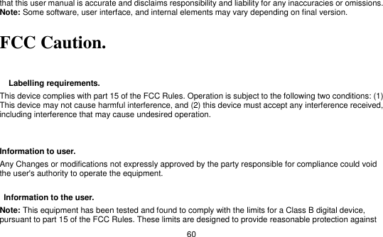   60 that this user manual is accurate and disclaims responsibility and liability for any inaccuracies or omissions. Note: Some software, user interface, and internal elements may vary depending on final version.    FCC Caution.     Labelling requirements. This device complies with part 15 of the FCC Rules. Operation is subject to the following two conditions: (1) This device may not cause harmful interference, and (2) this device must accept any interference received, including interference that may cause undesired operation.       Information to user. Any Changes or modifications not expressly approved by the party responsible for compliance could void the user&apos;s authority to operate the equipment.      Information to the user. Note: This equipment has been tested and found to comply with the limits for a Class B digital device, pursuant to part 15 of the FCC Rules. These limits are designed to provide reasonable protection against 