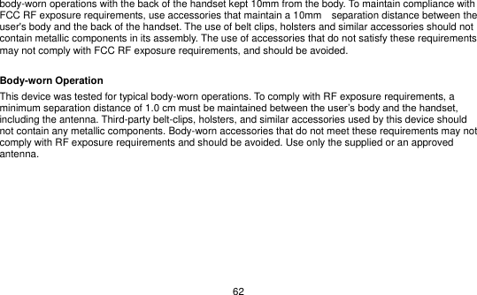   62 body-worn operations with the back of the handset kept 10mm from the body. To maintain compliance with FCC RF exposure requirements, use accessories that maintain a 10mm    separation distance between the user&apos;s body and the back of the handset. The use of belt clips, holsters and similar accessories should not contain metallic components in its assembly. The use of accessories that do not satisfy these requirements may not comply with FCC RF exposure requirements, and should be avoided.  Body-worn Operation This device was tested for typical body-worn operations. To comply with RF exposure requirements, a minimum separation distance of 1.0 cm must be maintained between the user’s body and the handset, including the antenna. Third-party belt-clips, holsters, and similar accessories used by this device should not contain any metallic components. Body-worn accessories that do not meet these requirements may not comply with RF exposure requirements and should be avoided. Use only the supplied or an approved antenna.   