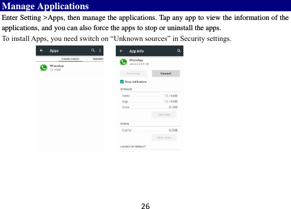 26 Manage Applications   Enter Setting &gt;Apps, then manage the applications. Tap any app to view the information of the applications, and you can also force the apps to stop or uninstall the apps.   To install Apps, you need switch on “Unknown sources” in Security settings.     