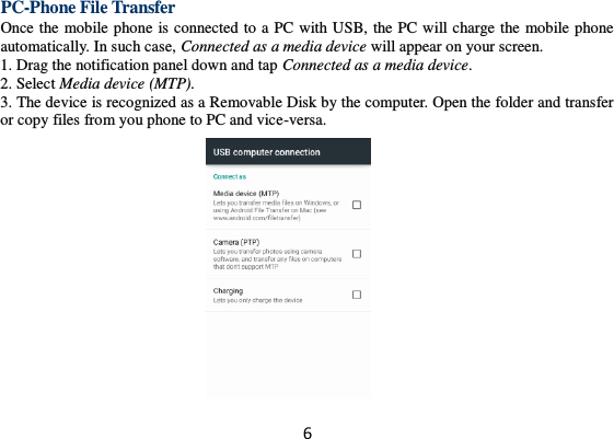 6 PC-Phone File Transfer Once the mobile phone is connected to a PC with USB, the PC will charge the mobile phone automatically. In such case, Connected as a media device will appear on your screen.   1. Drag the notification panel down and tap Connected as a media device. 2. Select Media device (MTP). 3. The device is recognized as a Removable Disk by the computer. Open the folder and transfer or copy files from you phone to PC and vice-versa.   