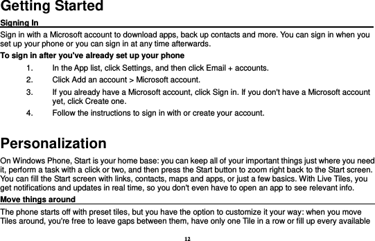12 Getting Started Signing In                                                                                     Sign in with a Microsoft account to download apps, back up contacts and more. You can sign in when you set up your phone or you can sign in at any time afterwards. To sign in after you&apos;ve already set up your phone 1.  In the App list, click Settings, and then click Email + accounts. 2.  Click Add an account &gt; Microsoft account. 3.  If you already have a Microsoft account, click Sign in. If you don&apos;t have a Microsoft account yet, click Create one. 4.  Follow the instructions to sign in with or create your account. Personalization On Windows Phone, Start is your home base: you can keep all of your important things just where you need it, perform a task with a click or two, and then press the Start button to zoom right back to the Start screen. You can fill the Start screen with links, contacts, maps and apps, or just a few basics. With Live Tiles, you get notifications and updates in real time, so you don&apos;t even have to open an app to see relevant info.   Move things around                                                                                    The phone starts off with preset tiles, but you have the option to customize it your way: when you move Tiles around, you&apos;re free to leave gaps between them, have only one Tile in a row or fill up every available   