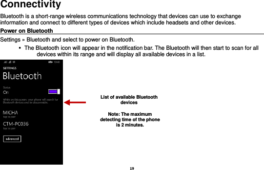 19 Connectivity Bluetooth is a short-range wireless communications technology that devices can use to exchange information and connect to different types of devices which include headsets and other devices. Power on Bluetooth                                                                                 Settings » Bluetooth and select to power on Bluetooth.    The Bluetooth icon will appear in the notification bar. The Bluetooth will then start to scan for all devices within its range and will display all available devices in a list.  List of available Bluetooth devices Note: The maximum detecting time of the phone is 2 minutes. 