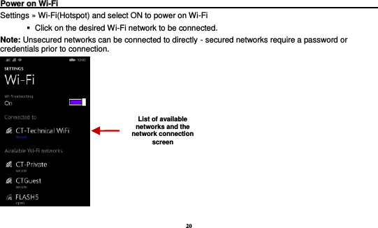 20  Power on Wi-Fi                                                                                 Settings » Wi-Fi(Hotspot) and select ON to power on Wi-Fi    Click on the desired Wi-Fi network to be connected.                 Note: Unsecured networks can be connected to directly - secured networks require a password or credentials prior to connection.  List of available networks and the network connection screen 