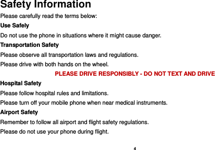 4  Safety Information Please carefully read the terms below: Use Safely Do not use the phone in situations where it might cause danger. Transportation Safety Please observe all transportation laws and regulations. Please drive with both hands on the wheel.   PLEASE DRIVE RESPONSIBLY - DO NOT TEXT AND DRIVE Hospital Safety Please follow hospital rules and limitations. Please turn off your mobile phone when near medical instruments. Airport Safety Remember to follow all airport and flight safety regulations.   Please do not use your phone during flight. 