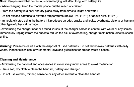 6 Note: Keep in mind that continuous overcharging will affect long term battery life. - While charging, keep the mobile phone out the reach of children. - Store the battery in a cool and dry place away from direct sunlight and water. - Do not expose batteries to extreme temperatures (below -8°C (18°F) or above 43°C (110°F). - Immediately stop using the battery if it produces an odor, cracks and leaks, overheats, distorts or has any other type of physical damage. - Avoid using the charger near or around liquids. If the charger comes in contact with water or any liquids, immediately unplug it from the outlet to reduce the risk of overheating, charger malfunction, electric shock or fire.  Warning: Please be careful with the disposal of used batteries. Do not throw away batteries with daily waste. Please follow local environmental laws and guidelines for proper waste disposal.  Cleaning and Maintenance - Avoid using the handset and accessories in excessively moist areas to avoid malfunction.   - Use a soft, dry cloth to clean the handset, battery and charger. - Do not use alcohol, thinner, benzene or any other solvent to clean the handset. 