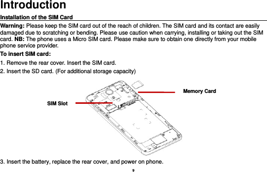 9 Introduction Installation of the SIM Card                                                                                       Warning: Please keep the SIM card out of the reach of children. The SIM card and its contact are easily damaged due to scratching or bending. Please use caution when carrying, installing or taking out the SIM card. NB: The phone uses a Micro SIM card. Please make sure to obtain one directly from your mobile phone service provider. To insert SIM card: 1. Remove the rear cover. Insert the SIM card.   2. Insert the SD card. (For additional storage capacity)  3. Insert the battery, replace the rear cover, and power on phone. SIM Slot Memory Card 