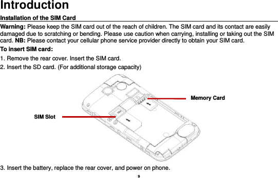 9 Introduction Installation of the SIM Card                                                                                      Warning: Please keep the SIM card out of the reach of children. The SIM card and its contact are easily damaged due to scratching or bending. Please use caution when carrying, installing or taking out the SIM card. NB: Please contact your cellular phone service provider directly to obtain your SIM card. To insert SIM card: 1. Remove the rear cover. Insert the SIM card.   2. Insert the SD card. (For additional storage capacity)  3. Insert the battery, replace the rear cover, and power on phone. SIM Slot Memory Card 