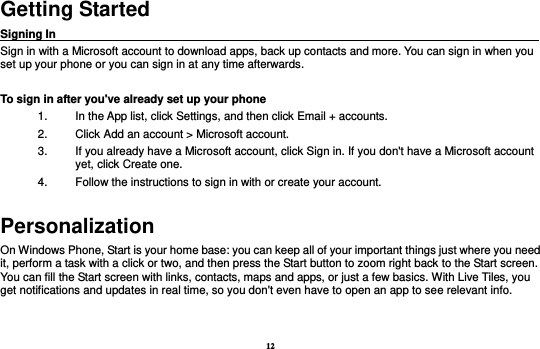 12 Getting Started Signing In                                                                                     Sign in with a Microsoft account to download apps, back up contacts and more. You can sign in when you set up your phone or you can sign in at any time afterwards.  To sign in after you&apos;ve already set up your phone 1.  In the App list, click Settings, and then click Email + accounts. 2.  Click Add an account &gt; Microsoft account. 3.  If you already have a Microsoft account, click Sign in. If you don&apos;t have a Microsoft account yet, click Create one. 4.  Follow the instructions to sign in with or create your account. Personalization On Windows Phone, Start is your home base: you can keep all of your important things just where you need it, perform a task with a click or two, and then press the Start button to zoom right back to the Start screen. You can fill the Start screen with links, contacts, maps and apps, or just a few basics. With Live Tiles, you get notifications and updates in real time, so you don&apos;t even have to open an app to see relevant info.     