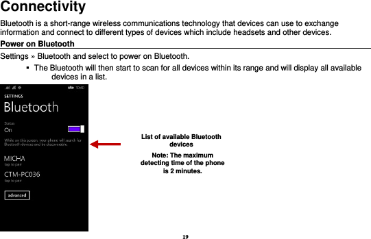 19 Connectivity Bluetooth is a short-range wireless communications technology that devices can use to exchange information and connect to different types of devices which include headsets and other devices. Power on Bluetooth                                                                                 Settings » Bluetooth and select to power on Bluetooth.    The Bluetooth will then start to scan for all devices within its range and will display all available devices in a list.  List of available Bluetooth devices Note: The maximum detecting time of the phone is 2 minutes. 