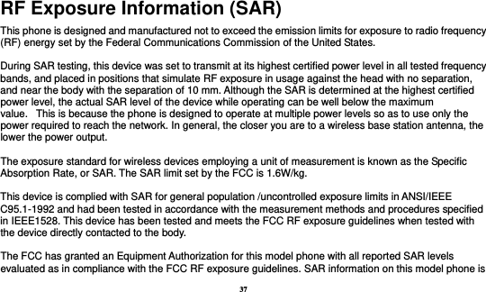 37 RF Exposure Information (SAR) This phone is designed and manufactured not to exceed the emission limits for exposure to radio frequency (RF) energy set by the Federal Communications Commission of the United States.    During SAR testing, this device was set to transmit at its highest certified power level in all tested frequency bands, and placed in positions that simulate RF exposure in usage against the head with no separation, and near the body with the separation of 10 mm. Although the SAR is determined at the highest certified power level, the actual SAR level of the device while operating can be well below the maximum value.   This is because the phone is designed to operate at multiple power levels so as to use only the power required to reach the network. In general, the closer you are to a wireless base station antenna, the lower the power output.  The exposure standard for wireless devices employing a unit of measurement is known as the Specific Absorption Rate, or SAR. The SAR limit set by the FCC is 1.6W/kg.   This device is complied with SAR for general population /uncontrolled exposure limits in ANSI/IEEE C95.1-1992 and had been tested in accordance with the measurement methods and procedures specified in IEEE1528. This device has been tested and meets the FCC RF exposure guidelines when tested with the device directly contacted to the body.    The FCC has granted an Equipment Authorization for this model phone with all reported SAR levels evaluated as in compliance with the FCC RF exposure guidelines. SAR information on this model phone is 