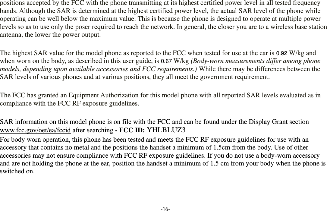  -16- positions accepted by the FCC with the phone transmitting at its highest certified power level in all tested frequency bands. Although the SAR is determined at the highest certified power level, the actual SAR level of the phone while operating can be well below the maximum value. This is because the phone is designed to operate at multiple power levels so as to use only the poser required to reach the network. In general, the closer you are to a wireless base station antenna, the lower the power output.  The highest SAR value for the model phone as reported to the FCC when tested for use at the ear is 0.92 W/kg and when worn on the body, as described in this user guide, is 0.67 W/kg (Body-worn measurements differ among phone models, depending upon available accessories and FCC requirements.) While there may be differences between the SAR levels of various phones and at various positions, they all meet the government requirement.  The FCC has granted an Equipment Authorization for this model phone with all reported SAR levels evaluated as in compliance with the FCC RF exposure guidelines.      SAR information on this model phone is on file with the FCC and can be found under the Display Grant section www.fcc.gov/oet/ea/fccid after searching - FCC ID: YHLBLUZ3 For body worn operation, this phone has been tested and meets the FCC RF exposure guidelines for use with an accessory that contains no metal and the positions the handset a minimum of 1.5cm from the body. Use of other accessories may not ensure compliance with FCC RF exposure guidelines. If you do not use a body-worn accessory and are not holding the phone at the ear, position the handset a minimum of 1.5 cm from your body when the phone is switched on.      