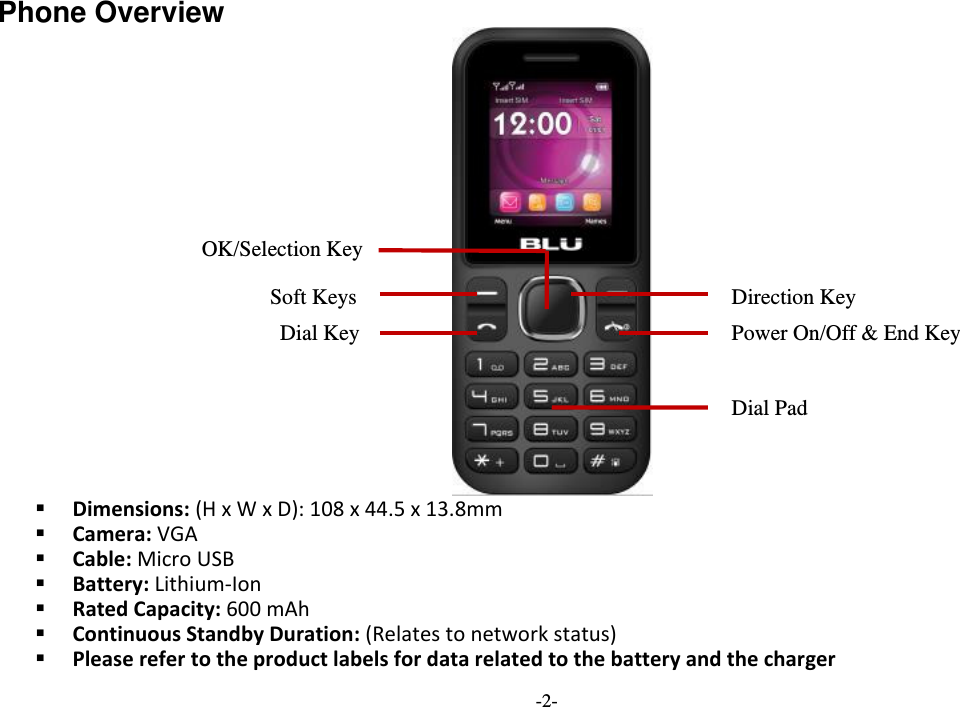  -2- Phone Overview    Dimensions: (H x W x D): 108 x 44.5 x 13.8mm  Camera: VGA  Cable: Micro USB  Battery: Lithium-Ion  Rated Capacity: 600 mAh  Continuous Standby Duration: (Relates to network status)  Please refer to the product labels for data related to the battery and the charger Soft Keys Power On/Off &amp; End Key   OK/Selection Key Dial Key Direction Key Dial Pad 