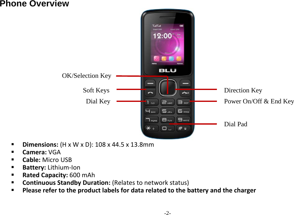  -2- Phone Overview   Dimensions: (H x W x D): 108 x 44.5 x 13.8mm  Camera: VGA  Cable: Micro USB  Battery: Lithium-Ion  Rated Capacity: 600 mAh  Continuous Standby Duration: (Relates to network status)  Please refer to the product labels for data related to the battery and the charger Soft Keys Power On/Off &amp; End Key  OK/Selection Key Dial Key Direction Key Dial Pad 