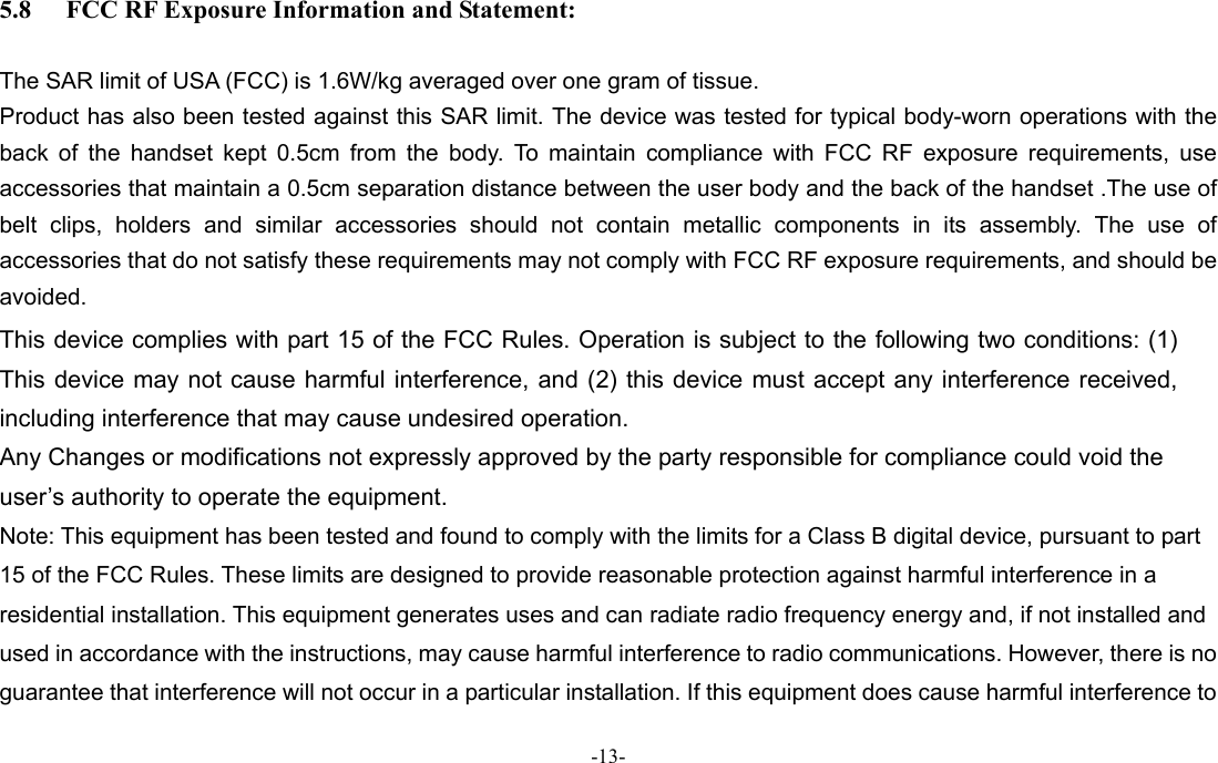-13-  5.8 FCC RF Exposure Information and Statement:  The SAR limit of USA (FCC) is 1.6W/kg averaged over one gram of tissue. Product has also been tested against this SAR limit. The device was tested for typical body-worn operations with the back of the handset kept 0.5cm from the body. To maintain compliance with FCC RF exposure requirements, use accessories that maintain a 0.5cm separation distance between the user body and the back of the handset .The use of belt clips, holders and similar accessories should not contain metallic components in its assembly. The use of accessories that do not satisfy these requirements may not comply with FCC RF exposure requirements, and should be avoided. This device complies with part 15 of the FCC Rules. Operation is subject to the following two conditions: (1) This device may not cause harmful interference, and (2) this device must accept any interference received, including interference that may cause undesired operation.   Any Changes or modifications not expressly approved by the party responsible for compliance could void the user’s authority to operate the equipment.     Note: This equipment has been tested and found to comply with the limits for a Class B digital device, pursuant to part 15 of the FCC Rules. These limits are designed to provide reasonable protection against harmful interference in a residential installation. This equipment generates uses and can radiate radio frequency energy and, if not installed and used in accordance with the instructions, may cause harmful interference to radio communications. However, there is no guarantee that interference will not occur in a particular installation. If this equipment does cause harmful interference to 