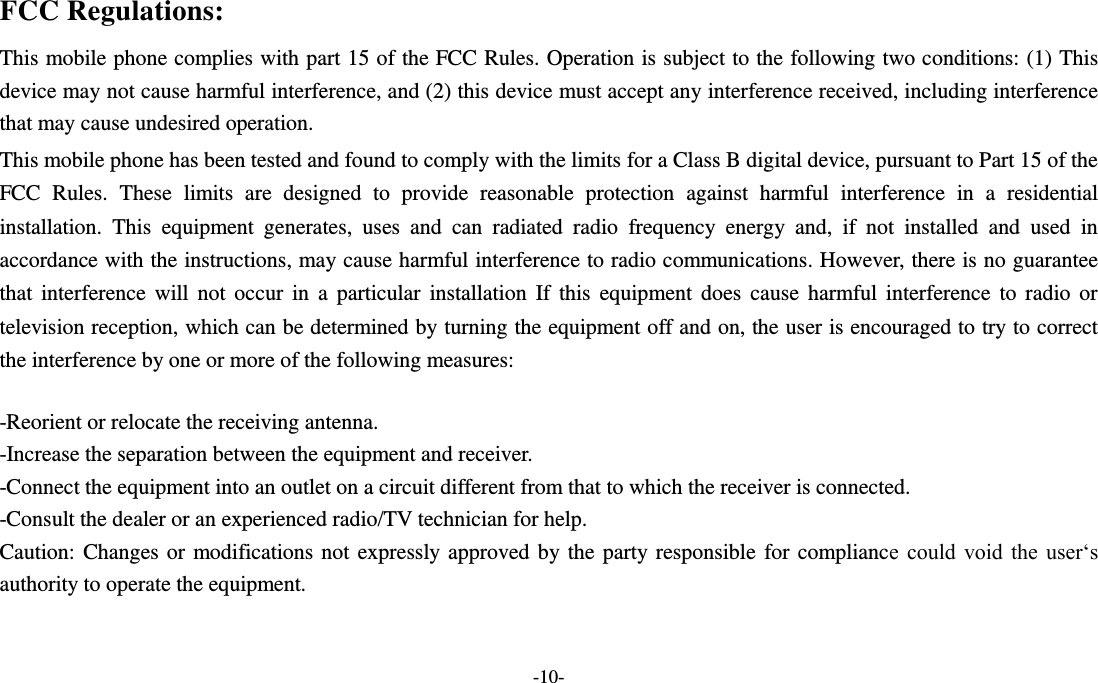 -10- FCC Regulations: This mobile phone complies with part 15 of the FCC Rules. Operation is subject to the following two conditions: (1) This device may not cause harmful interference, and (2) this device must accept any interference received, including interference that may cause undesired operation. This mobile phone has been tested and found to comply with the limits for a Class B digital device, pursuant to Part 15 of the FCC  Rules.  These  limits  are  designed  to  provide  reasonable  protection  against  harmful  interference  in  a  residential installation.  This  equipment  generates,  uses  and  can  radiated  radio  frequency  energy  and,  if  not  installed  and  used  in accordance with the instructions, may cause harmful interference to radio communications. However, there is no guarantee that interference  will not occur in a particular  installation If  this  equipment does cause harmful  interference  to  radio  or television reception, which can be determined by turning the equipment off and on, the user is encouraged to try to correct the interference by one or more of the following measures:  -Reorient or relocate the receiving antenna. -Increase the separation between the equipment and receiver. -Connect the equipment into an outlet on a circuit different from that to which the receiver is connected. -Consult the dealer or an experienced radio/TV technician for help. Caution: Changes or modifications not expressly approved by the party responsible for compliance  could  void  the  user‘s authority to operate the equipment.   
