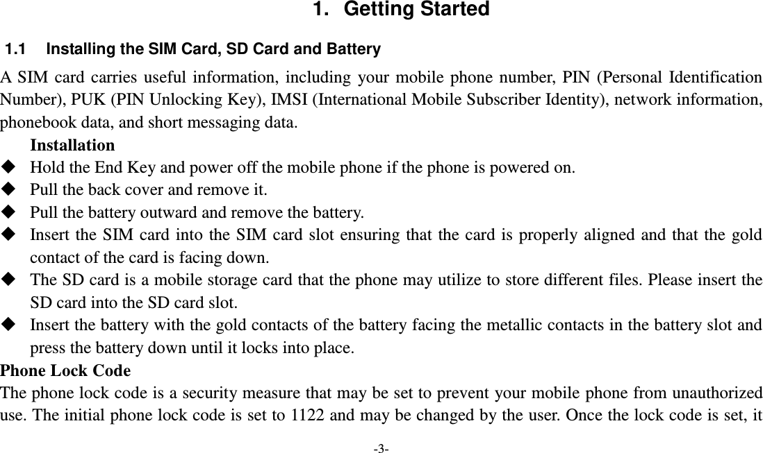  -3-  1.  Getting Started 1.1  Installing the SIM Card, SD Card and Battery A SIM card carries useful information, including your mobile phone number, PIN (Personal Identification Number), PUK (PIN Unlocking Key), IMSI (International Mobile Subscriber Identity), network information, phonebook data, and short messaging data. Installation  Hold the End Key and power off the mobile phone if the phone is powered on.  Pull the back cover and remove it.  Pull the battery outward and remove the battery.  Insert the SIM card into the SIM card slot ensuring that the card is properly aligned and that the gold contact of the card is facing down.  The SD card is a mobile storage card that the phone may utilize to store different files. Please insert the SD card into the SD card slot.  Insert the battery with the gold contacts of the battery facing the metallic contacts in the battery slot and press the battery down until it locks into place. Phone Lock Code The phone lock code is a security measure that may be set to prevent your mobile phone from unauthorized use. The initial phone lock code is set to 1122 and may be changed by the user. Once the lock code is set, it 
