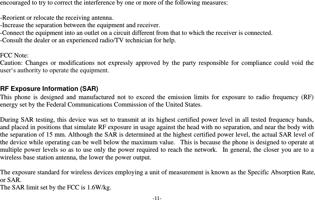  -11- encouraged to try to correct the interference by one or more of the following measures:  -Reorient or relocate the receiving antenna. -Increase the separation between the equipment and receiver. -Connect the equipment into an outlet on a circuit different from that to which the receiver is connected. -Consult the dealer or an experienced radio/TV technician for help.  FCC Note: Caution:  Changes or  modifications  not  expressly approved  by the  party responsible  for compliance could void the user‘s authority to operate the equipment.  RF Exposure Information (SAR) This  phone  is  designed  and  manufactured  not  to  exceed  the  emission  limits  for  exposure  to  radio  frequency  (RF) energy set by the Federal Communications Commission of the United States.    During SAR testing, this device was set to transmit at its highest certified power level in all tested frequency bands, and placed in positions that simulate RF exposure in usage against the head with no separation, and near the body with the separation of 15 mm. Although the SAR is determined at the highest certified power level, the actual SAR level of the device while operating can be well below the maximum value.   This is because the phone is designed to operate at multiple power levels so as to use only the power required to reach the network.   In general, the closer you are to a wireless base station antenna, the lower the power output.  The exposure standard for wireless devices employing a unit of measurement is known as the Specific Absorption Rate, or SAR.  The SAR limit set by the FCC is 1.6W/kg.  