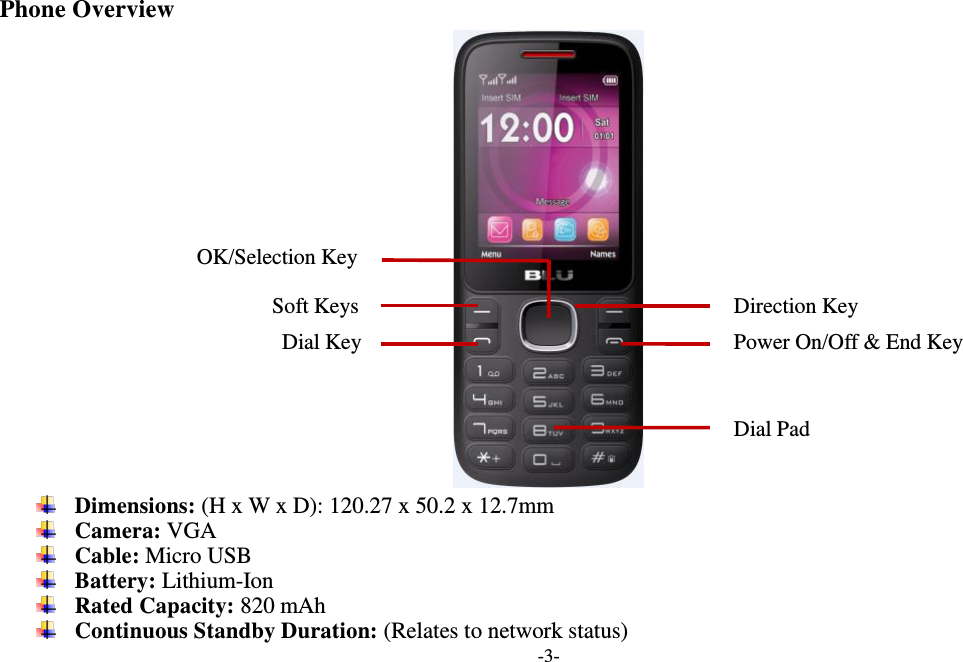  -3-  Phone Overview   Dimensions: (H x W x D): 120.27 x 50.2 x 12.7mm  Camera: VGA  Cable: Micro USB  Battery: Lithium-Ion  Rated Capacity: 820 mAh  Continuous Standby Duration: (Relates to network status) Soft Keys Power On/Off &amp; End Key   OK/Selection Key Dial Key Direction Key Dial Pad 
