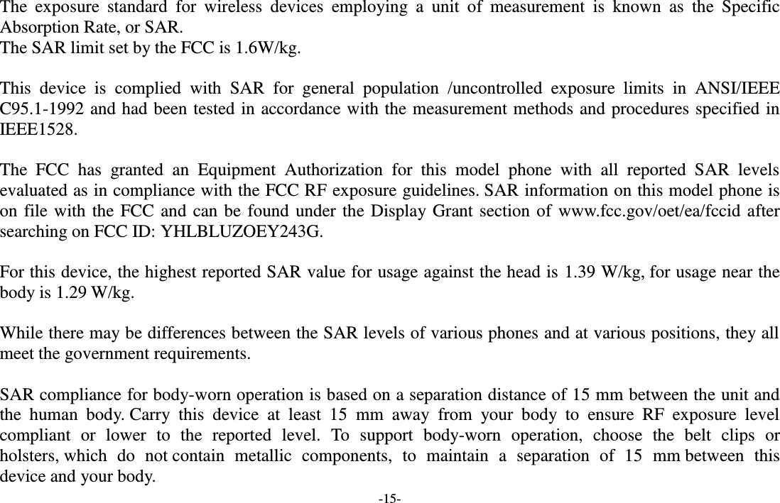 -15-  The  exposure  standard  for  wireless  devices  employing  a  unit  of  measurement  is  known  as  the  Specific Absorption Rate, or SAR.  The SAR limit set by the FCC is 1.6W/kg.   This  device  is  complied  with  SAR  for  general  population  /uncontrolled  exposure  limits  in  ANSI/IEEE C95.1-1992 and had been tested in accordance with the measurement methods and procedures specified in IEEE1528.    The  FCC  has  granted  an  Equipment  Authorization  for  this  model  phone  with  all  reported  SAR  levels evaluated as in compliance with the FCC RF exposure guidelines. SAR information on this model phone is on file with the FCC and can be found under the Display Grant section of  www.fcc.gov/oet/ea/fccid after searching on FCC ID: YHLBLUZOEY243G.  For this device, the highest reported SAR value for usage against the head is 1.39 W/kg, for usage near the body is 1.29 W/kg.  While there may be differences between the SAR levels of various phones and at various positions, they all meet the government requirements.  SAR compliance for body-worn operation is based on a separation distance of 15 mm between the unit and the  human  body. Carry  this  device  at  least  15  mm  away  from  your  body  to  ensure  RF  exposure  level compliant  or  lower  to  the  reported  level.  To  support  body-worn  operation,  choose  the  belt  clips  or holsters, which  do  not contain  metallic  components,  to  maintain  a  separation  of  15  mm between  this device and your body.   