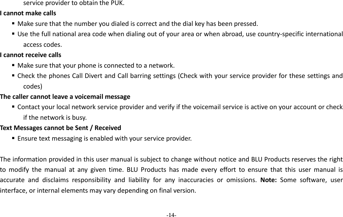  -14- service provider to obtain the PUK. I cannot make calls  Make sure that the number you dialed is correct and the dial key has been pressed.  Use the full national area code when dialing out of your area or when abroad, use country-specific international access codes. I cannot receive calls  Make sure that your phone is connected to a network.  Check the phones Call Divert and Call barring settings (Check with your service provider for these settings and codes) The caller cannot leave a voicemail message  Contact your local network service provider and verify if the voicemail service is active on your account or check if the network is busy. Text Messages cannot be Sent / Received    Ensure text messaging is enabled with your service provider.  The information provided in this user manual is subject to change without notice and BLU Products reserves the right to  modify  the  manual  at  any  given  time.  BLU  Products  has  made  every  effort  to  ensure  that  this  user  manual  is accurate  and  disclaims  responsibility  and  liability  for  any  inaccuracies  or  omissions.  Note:  Some  software,  user interface, or internal elements may vary depending on final version.   