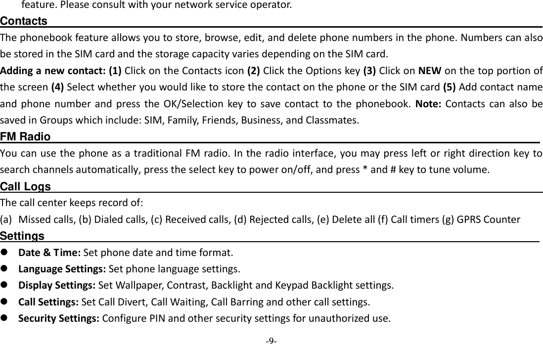 -9- feature. Please consult with your network service operator. Contacts                                                                                        The phonebook feature allows you to store, browse, edit, and delete phone numbers in the phone. Numbers can also be stored in the SIM card and the storage capacity varies depending on the SIM card.   Adding a new contact: (1) Click on the Contacts icon (2) Click the Options key (3) Click on NEW on the top portion of the screen (4) Select whether you would like to store the contact on the phone or the SIM card (5) Add contact name and  phone  number  and  press  the OK/Selection key to  save contact  to  the  phonebook.  Note:  Contacts can also  be saved in Groups which include: SIM, Family, Friends, Business, and Classmates.   FM Radio                                                                                        You can use the phone as a traditional FM radio. In the radio interface, you may press left or right direction key to search channels automatically, press the select key to power on/off, and press * and # key to tune volume. Call Logs                                                                                          The call center keeps record of:   (a) Missed calls, (b) Dialed calls, (c) Received calls, (d) Rejected calls, (e) Delete all (f) Call timers (g) GPRS Counter Settings                                                                                         Date &amp; Time: Set phone date and time format.  Language Settings: Set phone language settings.    Display Settings: Set Wallpaper, Contrast, Backlight and Keypad Backlight settings.    Call Settings: Set Call Divert, Call Waiting, Call Barring and other call settings.    Security Settings: Configure PIN and other security settings for unauthorized use. 