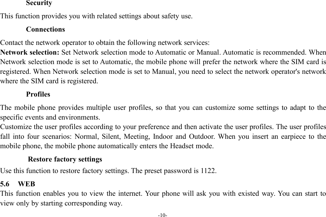 -10-SecurityThis function provides you with related settings about safety use.ConnectionsContact the network operator to obtain the following network services:Network selection: Set Network selection mode to Automatic or Manual. Automatic is recommended. WhenNetwork selection mode is set to Automatic, the mobile phone will prefer the network where the SIM card isregistered. When Network selection mode is set to Manual, you need to select the network operator&apos;s networkwhere the SIM card is registered.ProfilesThe mobile phone provides multiple user profiles, so that you can customize some settings to adapt to thespecific events and environments.Customize the user profiles according to your preference and then activate the user profiles. The user profilesfall into four scenarios: Normal, Silent, Meeting, Indoor and Outdoor. When you insert an earpiece to themobile phone, the mobile phone automatically enters the Headset mode.Restore factory settingsUse this function to restore factory settings. The preset password is 1122.5.6 WEBThis function enables you to view the internet. Your phone will ask you with existed way. You can start toview only by starting corresponding way.