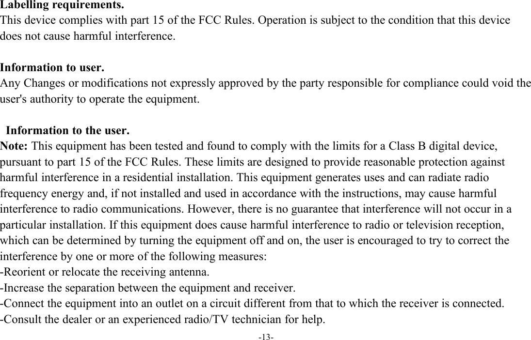 -13-Labelling requirements.This device complies with part 15 of the FCC Rules. Operation is subject to the condition that this devicedoes not cause harmful interference.Information to user.Any Changes or modifications not expressly approved by the party responsible for compliance could void theuser&apos;s authority to operate the equipment.Information to the user.Note: This equipment has been tested and found to comply with the limits for a Class B digital device,pursuant to part 15 of the FCC Rules. These limits are designed to provide reasonable protection againstharmful interference in a residential installation. This equipment generates uses and can radiate radiofrequency energy and, if not installed and used in accordance with the instructions, may cause harmfulinterference to radio communications. However, there is no guarantee that interference will not occur in aparticular installation. If this equipment does cause harmful interference to radio or television reception,which can be determined by turning the equipment off and on, the user is encouraged to try to correct theinterference by one or more of the following measures:-Reorient or relocate the receiving antenna.-Increase the separation between the equipment and receiver.-Connect the equipment into an outlet on a circuit different from that to which the receiver is connected.-Consult the dealer or an experienced radio/TV technician for help.