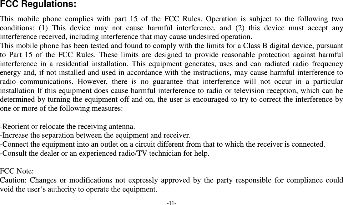  -11-  FCC Regulations: This  mobile  phone  complies  with  part  15  of  the  FCC  Rules.  Operation  is  subject  to  the  following  two conditions:  (1)  This  device  may  not  cause  harmful  interference,  and  (2)  this  device  must  accept  any interference received, including interference that may cause undesired operation. This mobile phone has been tested and found to comply with the limits for a Class B digital device, pursuant to  Part 15  of the FCC  Rules.  These  limits are  designed to  provide reasonable protection  against  harmful interference in  a residential  installation.  This  equipment  generates, uses  and can  radiated radio  frequency energy and, if not installed and used in accordance with the instructions, may cause harmful interference to radio  communications.  However,  there  is  no  guarantee  that  interference  will  not  occur  in  a  particular installation If this equipment does cause harmful interference to radio or television reception, which can be determined by turning the equipment off and on, the user is encouraged to try to correct the interference by one or more of the following measures:  -Reorient or relocate the receiving antenna. -Increase the separation between the equipment and receiver. -Connect the equipment into an outlet on a circuit different from that to which the receiver is connected. -Consult the dealer or an experienced radio/TV technician for help.  FCC Note: Caution: Changes or  modifications not  expressly approved by the  party responsible for  compliance could void the user‘s authority to operate the equipment. 