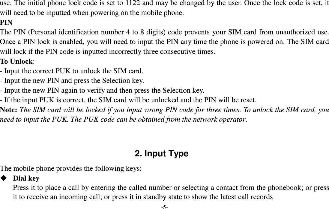  -5- use. The initial phone lock code is set to 1122 and may be changed by the user. Once the lock code is set, it will need to be inputted when powering on the mobile phone. PIN The PIN (Personal identification number 4 to 8 digits) code prevents your SIM card from unauthorized use. Once a PIN lock is enabled, you will need to input the PIN any time the phone is powered on. The SIM card will lock if the PIN code is inputted incorrectly three consecutive times. To Unlock: - Input the correct PUK to unlock the SIM card. - Input the new PIN and press the Selection key. - Input the new PIN again to verify and then press the Selection key. - If the input PUK is correct, the SIM card will be unlocked and the PIN will be reset. Note: The SIM card will be locked if you input wrong PIN code for three times. To unlock the SIM card, you need to input the PUK. The PUK code can be obtained from the network operator.   2. Input Type The mobile phone provides the following keys:  Dial key Press it to place a call by entering the called number or selecting a contact from the phonebook; or press it to receive an incoming call; or press it in standby state to show the latest call records 